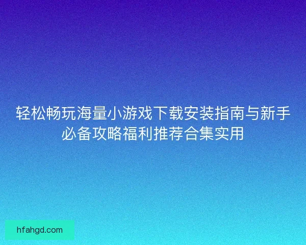 轻松畅玩海量小游戏下载安装指南与新手必备攻略福利推荐合集实用