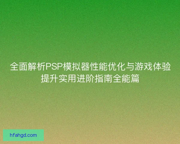 全面解析PSP模拟器性能优化与游戏体验提升实用进阶指南全能篇