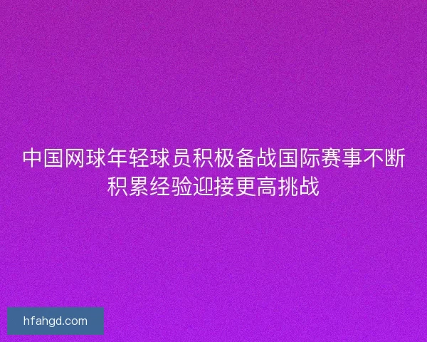 中国网球年轻球员积极备战国际赛事不断积累经验迎接更高挑战